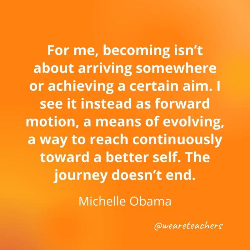 For me, becoming isn’t about arriving somewhere or achieving a certain aim. I see it instead as forward motion, a means of evolving, a way to reach continuously toward a better self. The journey doesn't end. —Michelle Obama- motivational quotes