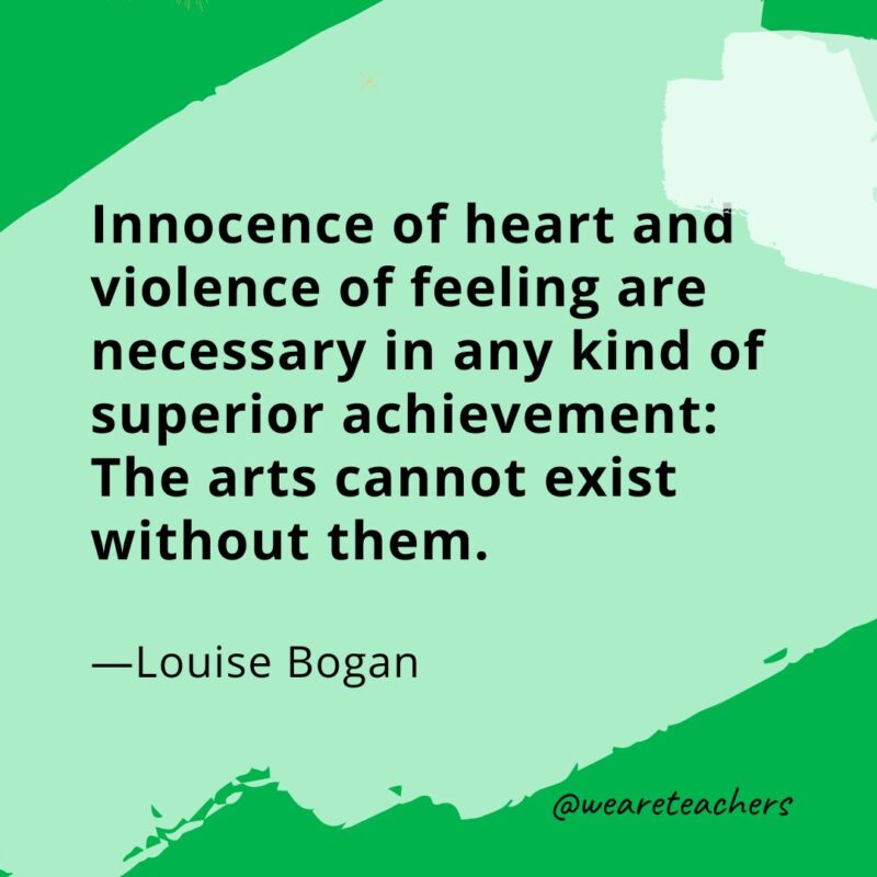 Innocence of heart and violence of feeling are necessary in any kind of superior achievement: The arts cannot exist without them. —Louise Bogan