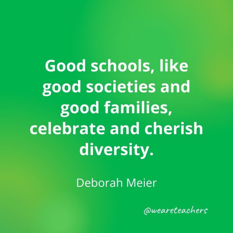 Good schools, like good societies and good families, celebrate and cherish diversity. —Deborah Meier