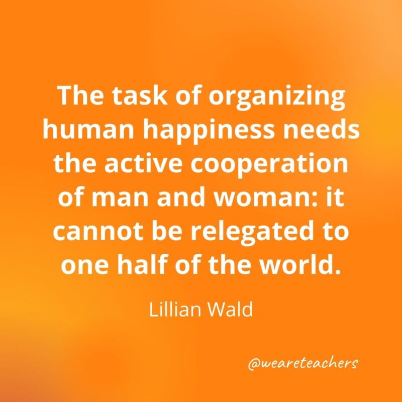 The task of organizing human happiness needs the active cooperation of man and woman: it cannot be relegated to one half of the world. —Lillian Wald- motivational quotes