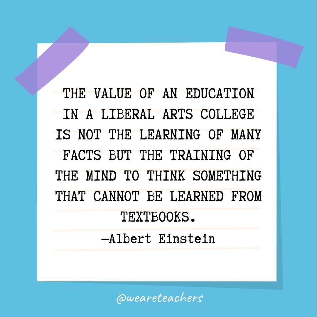 The value of an education in a liberal arts college is not the learning of many facts but the training of the mind to think something that cannot be learned from textbooks.