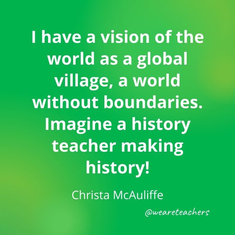 I have a vision of the world as a global village, a world without boundaries. Imagine a history teacher making history! —Christa McAuliffe