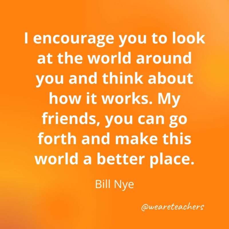 172. I encourage you to look at the world around you and think about how it works. My friends, you can go forth and make this wo- motivational quotesrld a better place. —Bill Nye