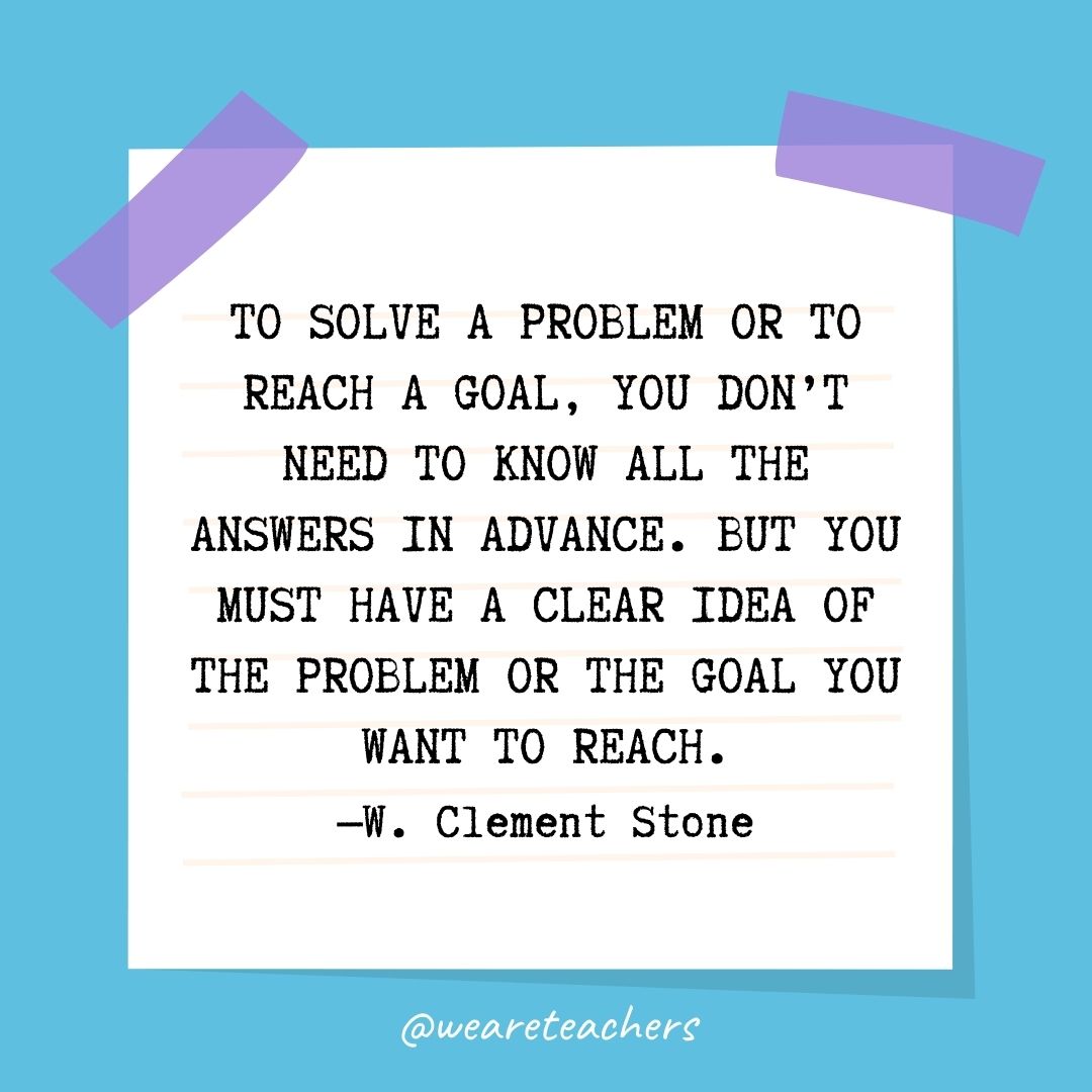 “To solve a problem or to reach a goal, you don't need to know all the answers in advance. But you must have a clear idea of the problem or the goal you want to reach.” —W. Clement Stone