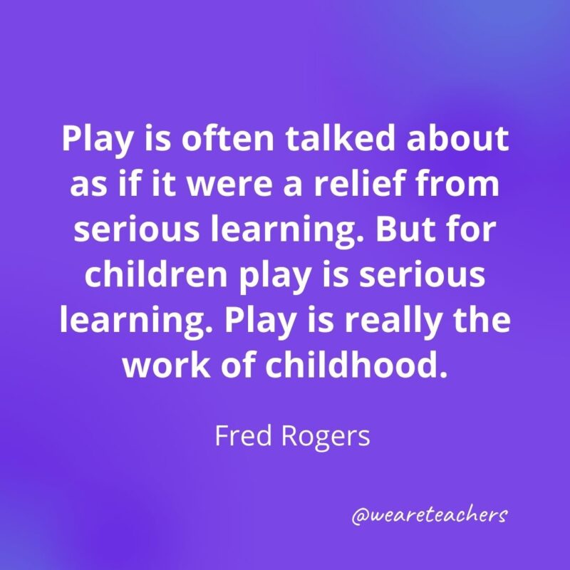 Play is often talked about as if it were a relief from serious learning. But for children play is serious learning. Play is really the work of childhood. —Fred Rogers