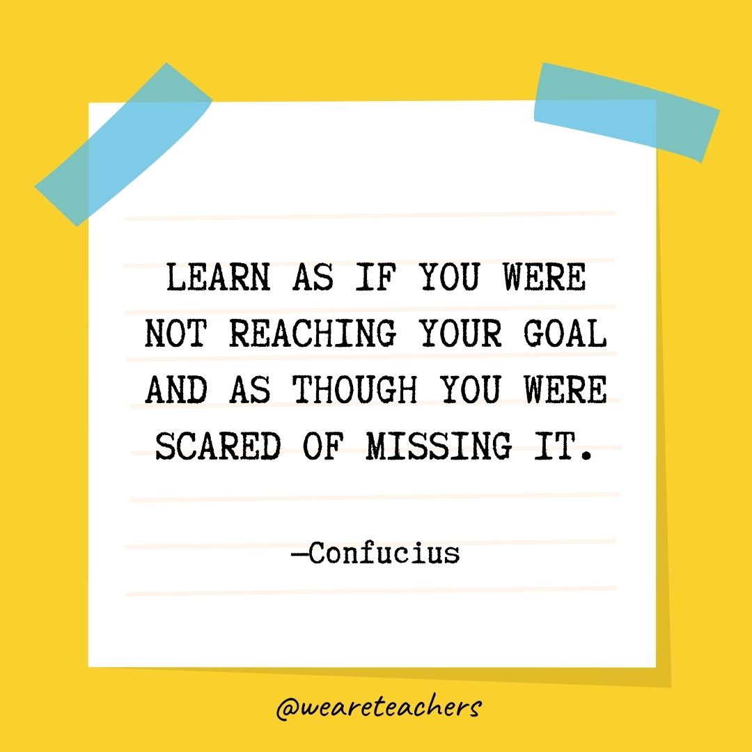 Learn as if you were not reaching your goal and as though you were scared of missing it.