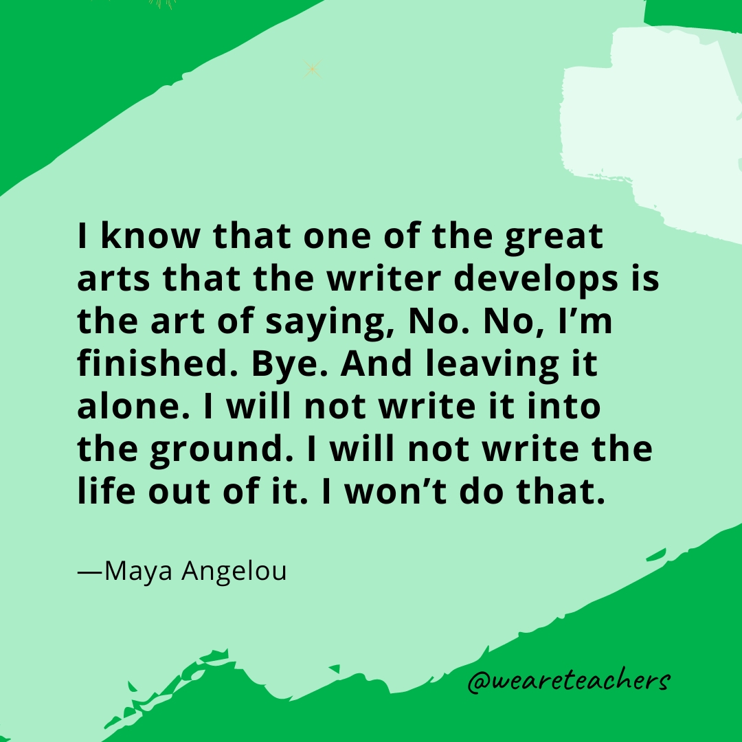 I know that one of the great arts that the writer develops is the art of saying, No. No, I'm finished. Bye. And leaving it alone. I will not write it into the ground. I will not write the life out of it. I won't do that. —Maya Angelou