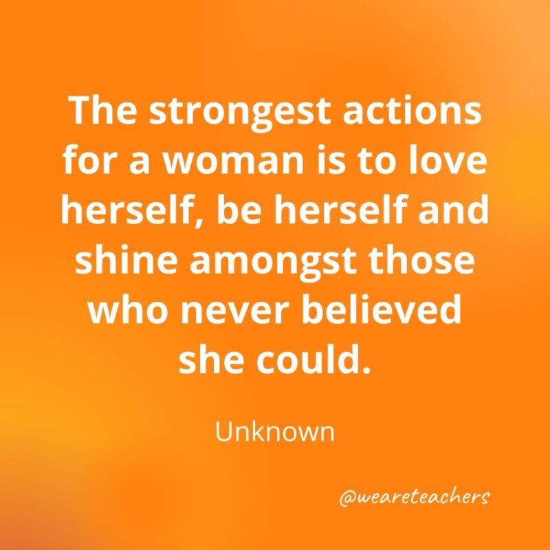 214. The strongest actions for a woman is to love herself, be herself and shine amongst those who never believed she could. —Unknown