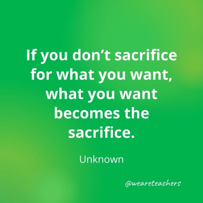 If you don’t sacrifice for what you want, what you want becomes the sacrifice. —Unknown