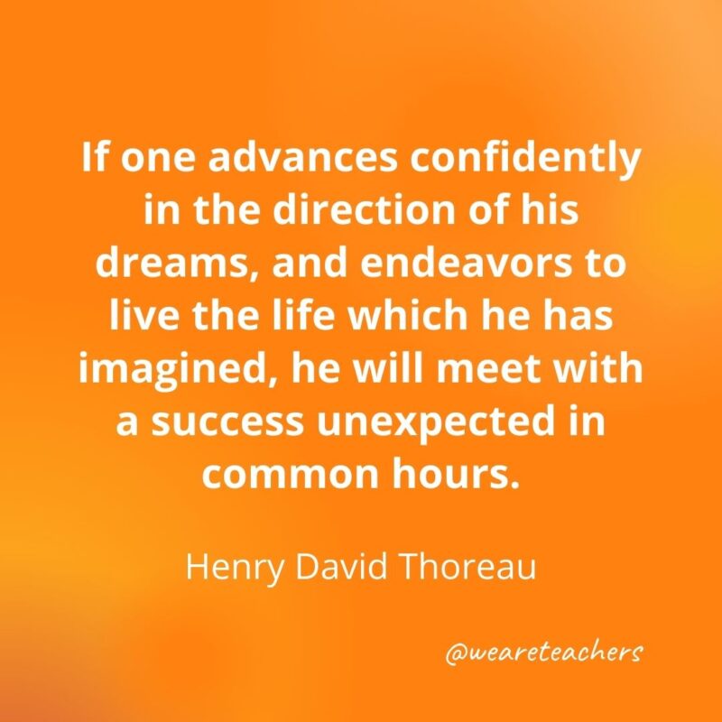 If one advances confidently in the direction of his dreams, and endeavors to live the life which he has imagined, he will meet with a success unexpected in common hour