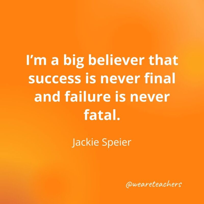 I'm a big believer that success is never final and failure is never fatal. 