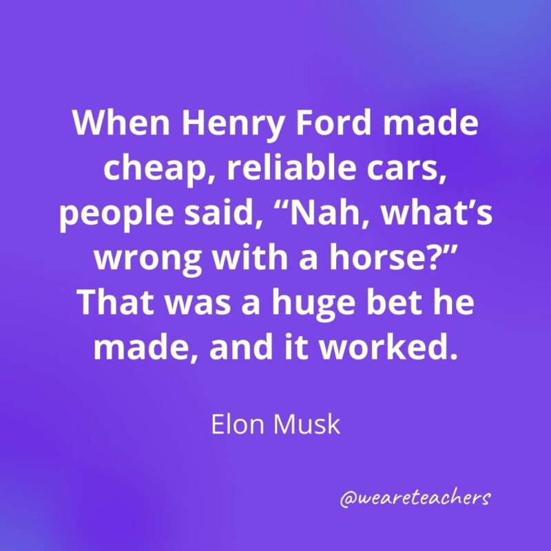 When Henry Ford made cheap, reliable cars, people said, "Nah, what's wrong with a horse?" That was a huge bet he made, and it worked. —Elon Musk
