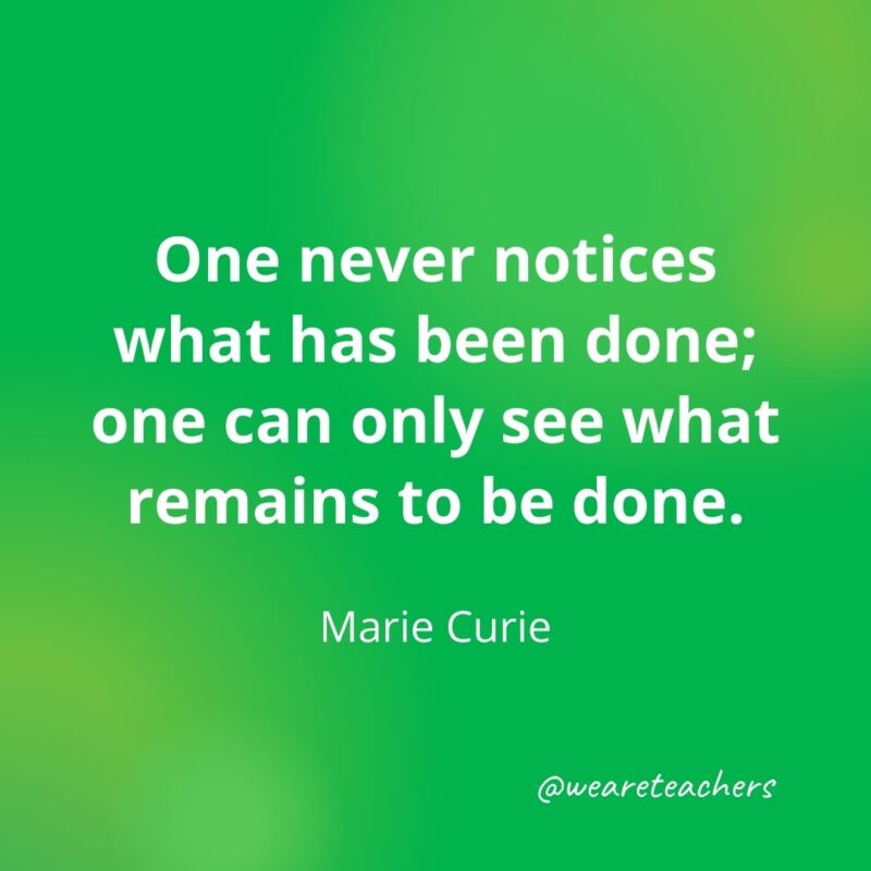 One never notices what has been done; one can only see what remains to be done. —Marie Curie