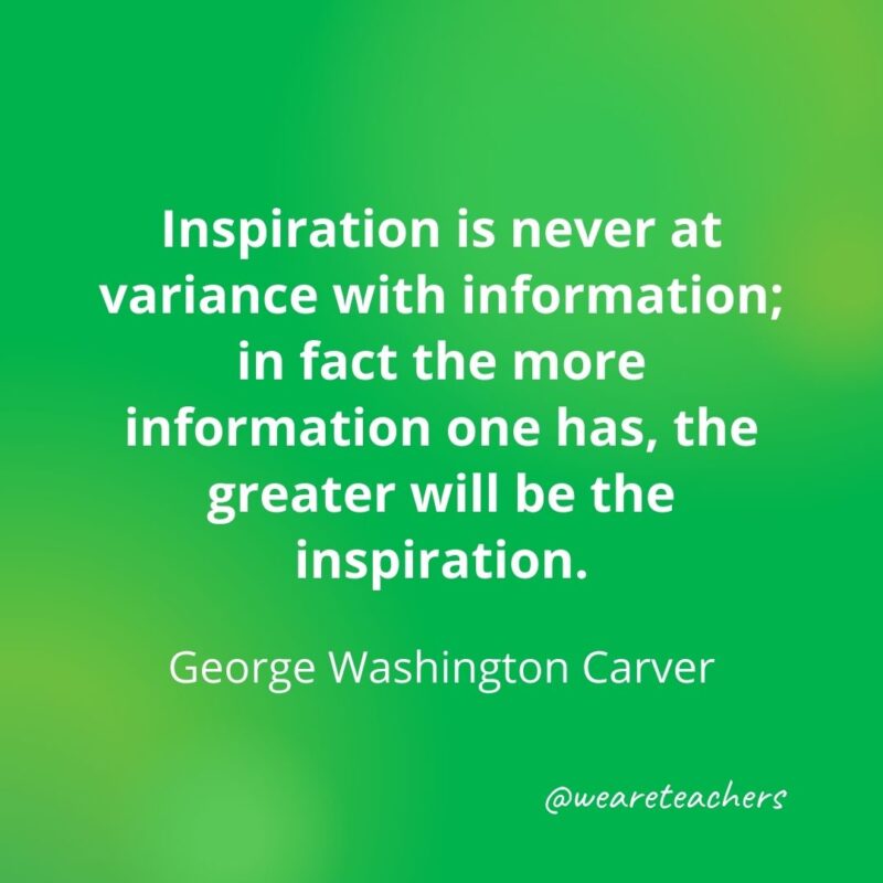 Inspiration is never at variance with information; in fact the more information one has, the greater will be the inspiration. —George Washington Carver