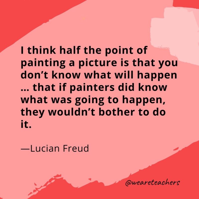 I think half the point of painting a picture is that you don't know what will happen … that if painters did know what was going to happen, they wouldn't bother to do it. 