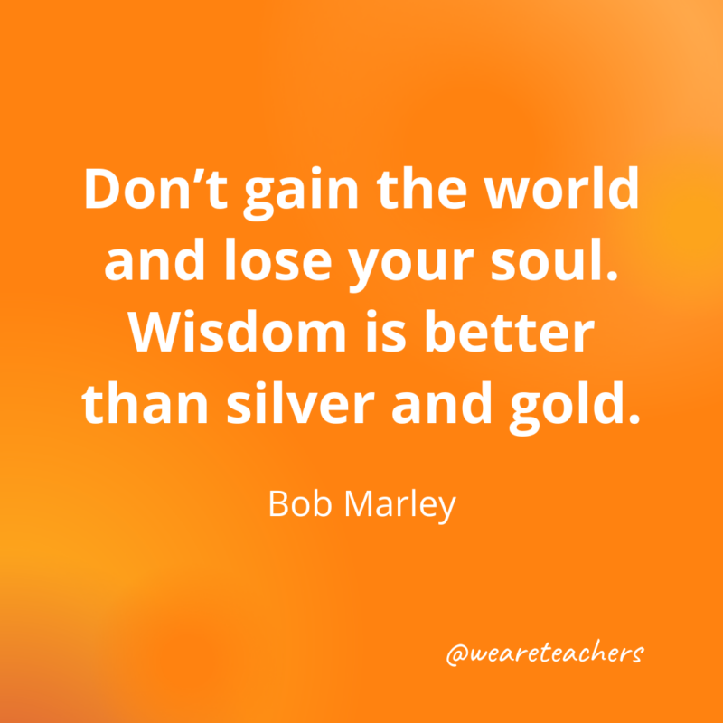 Don't gain the world and lose your soul.
Wisdom is better than silver and gold. 