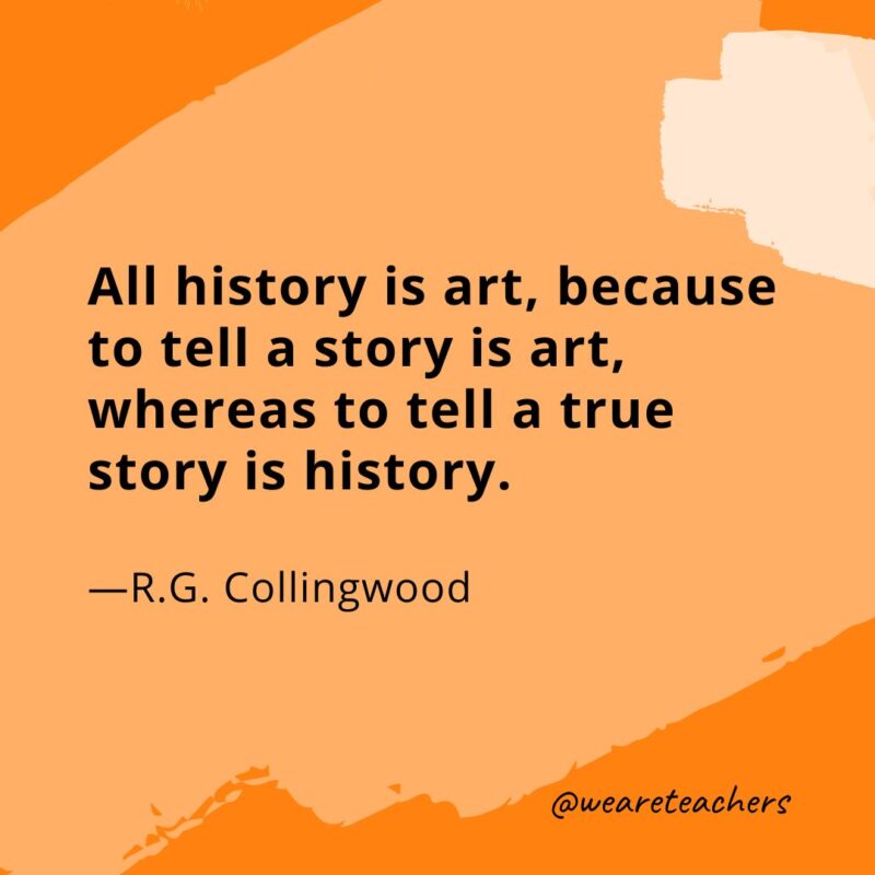 All history is art, because to tell a story is art, whereas to tell a true story is history —R.G. Collingwood