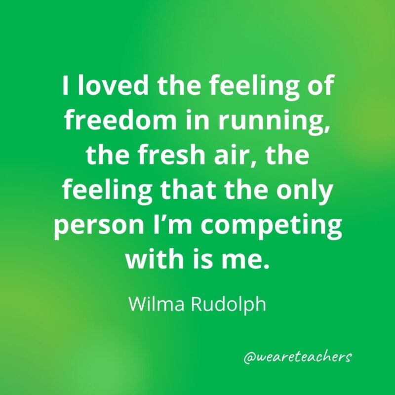 I loved the feeling of freedom in running, the fresh air, the feeling that the only person I'm competing with is me. —Wilma Rudolph