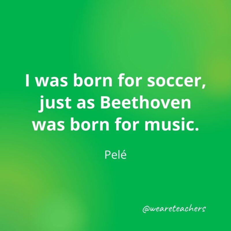 I was born for soccer, just as Beethoven was born for music. —Pelé