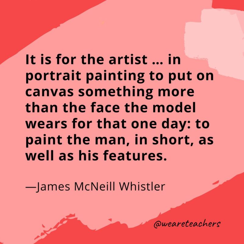 It is for the artist ... in portrait painting to put on canvas something more than the face the model wears for that one day: to paint the man, in short, as well as his features. —James McNeill Whistler