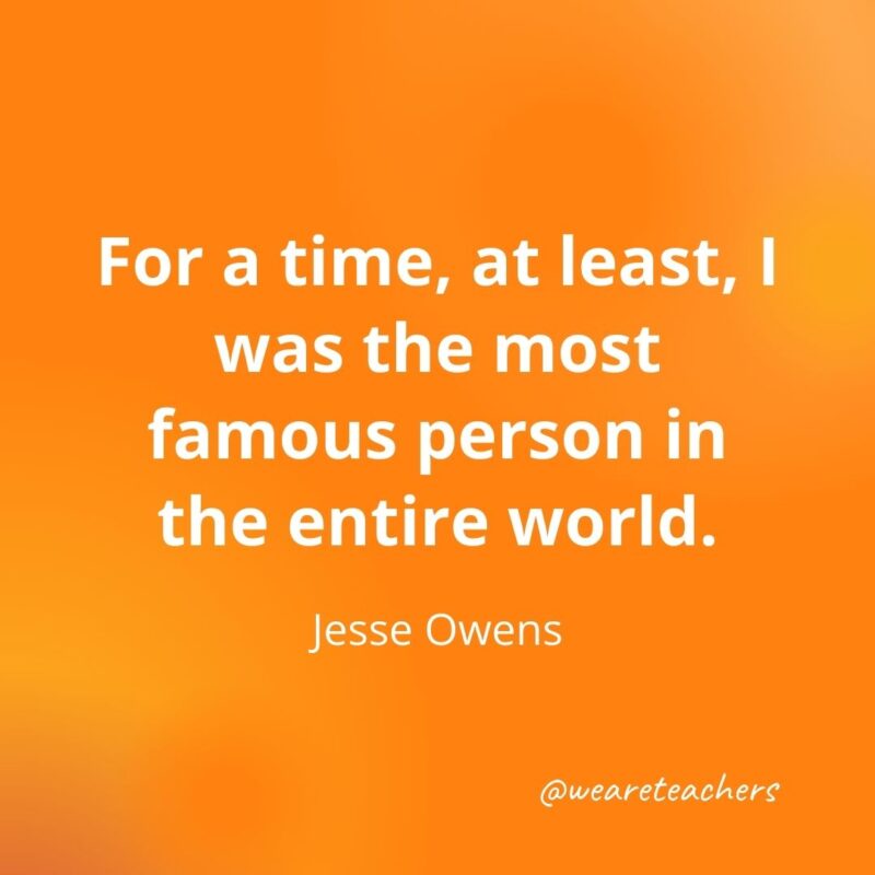 For a time, at least, I was the most famous person in the entire world. —Jesse Owens