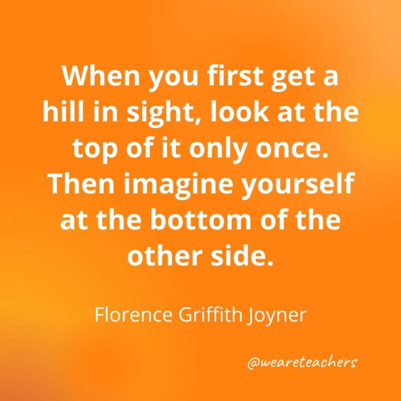 When you first get a hill in sight, look at the top of it only once. Then imagine yourself at the bottom of the other side. —Florence Griffith Joyner