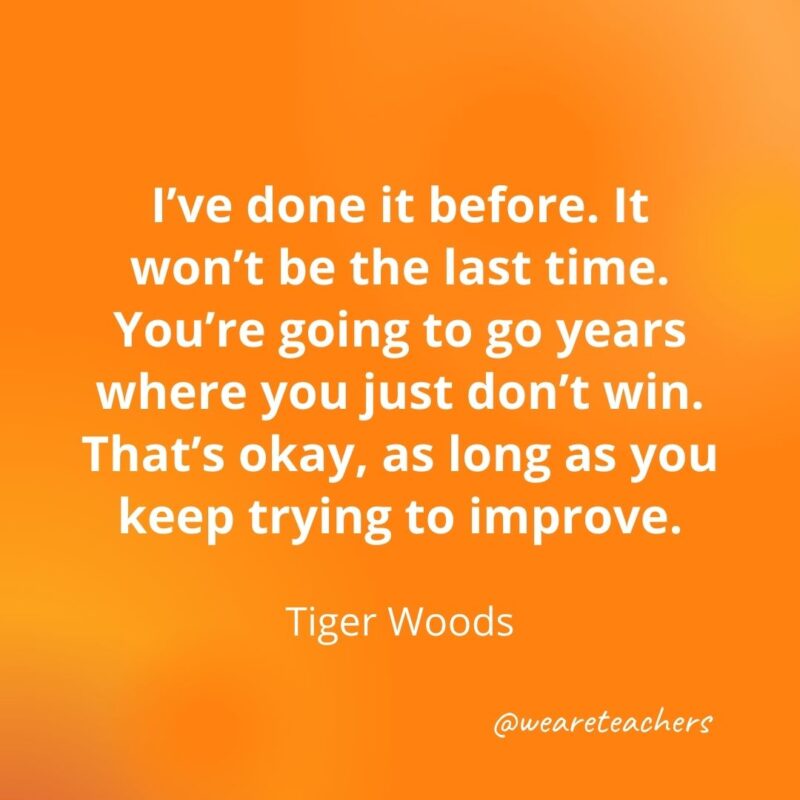 I've done it before. It won't be the last time. You're going to go years where you just don't win. That's okay, as long as you keep trying to improve. —Tiger Woods- motivational quotes