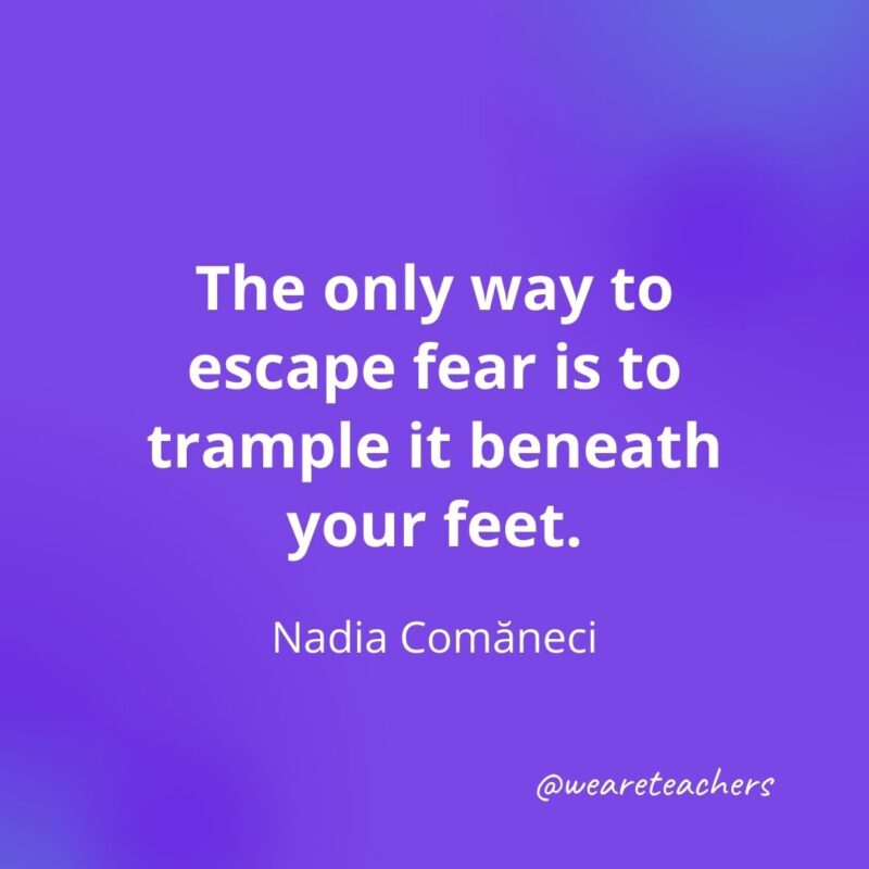 The only way to escape fear is to trample it beneath your feet. —Nadia Comăneci