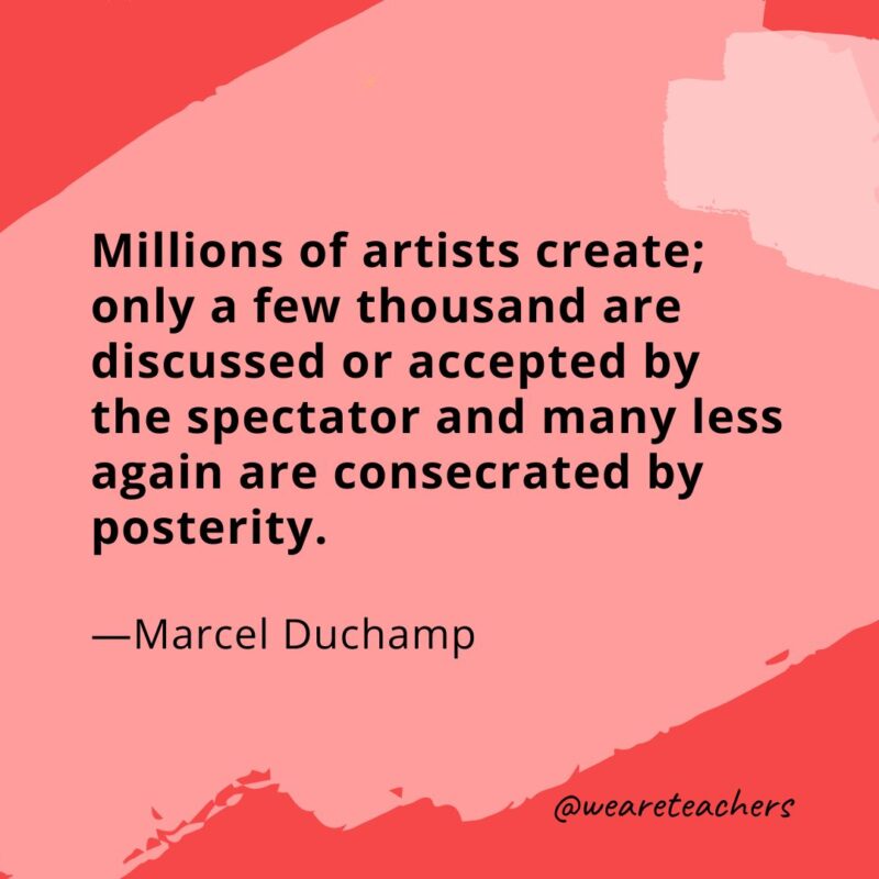 Millions of artists create; only a few thousand are discussed or accepted by the spectator and many less again are consecrated by posterity. —Marcel Duchamp