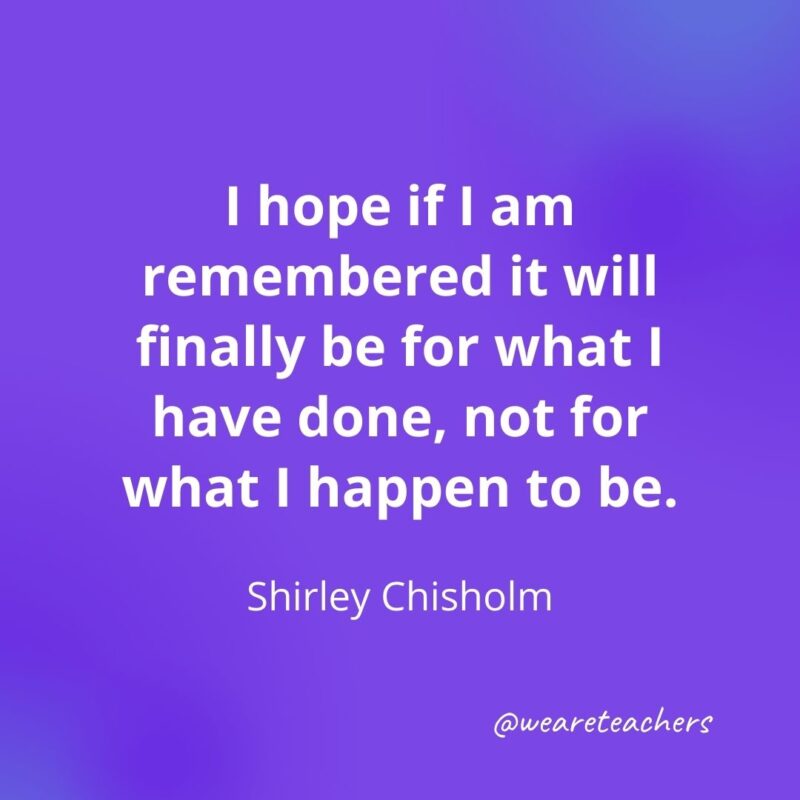  I hope if I am remembered it will finally be for what I have done, not for what I happen to be. —Shirley Chisholm