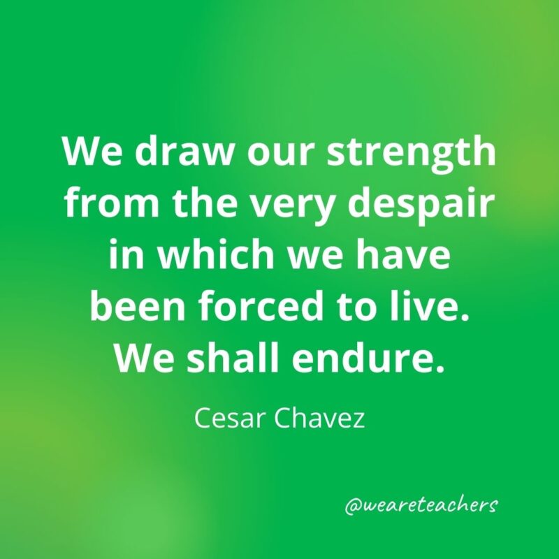 We draw our strength from the very despair in which we have been forced to live. We shall endure. —Cesar Chavez- motivational quotes