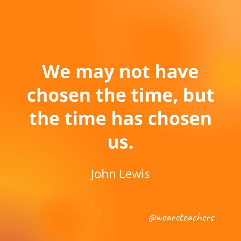 We may not have chosen the time, but the time has chosen us. —John Lewis