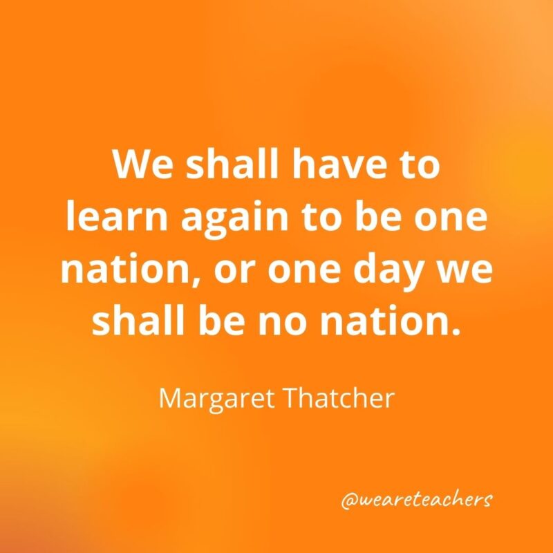 We shall have to learn again to be one nation, or one day we shall be no nation. —Margaret Thatcher- motivational quotes