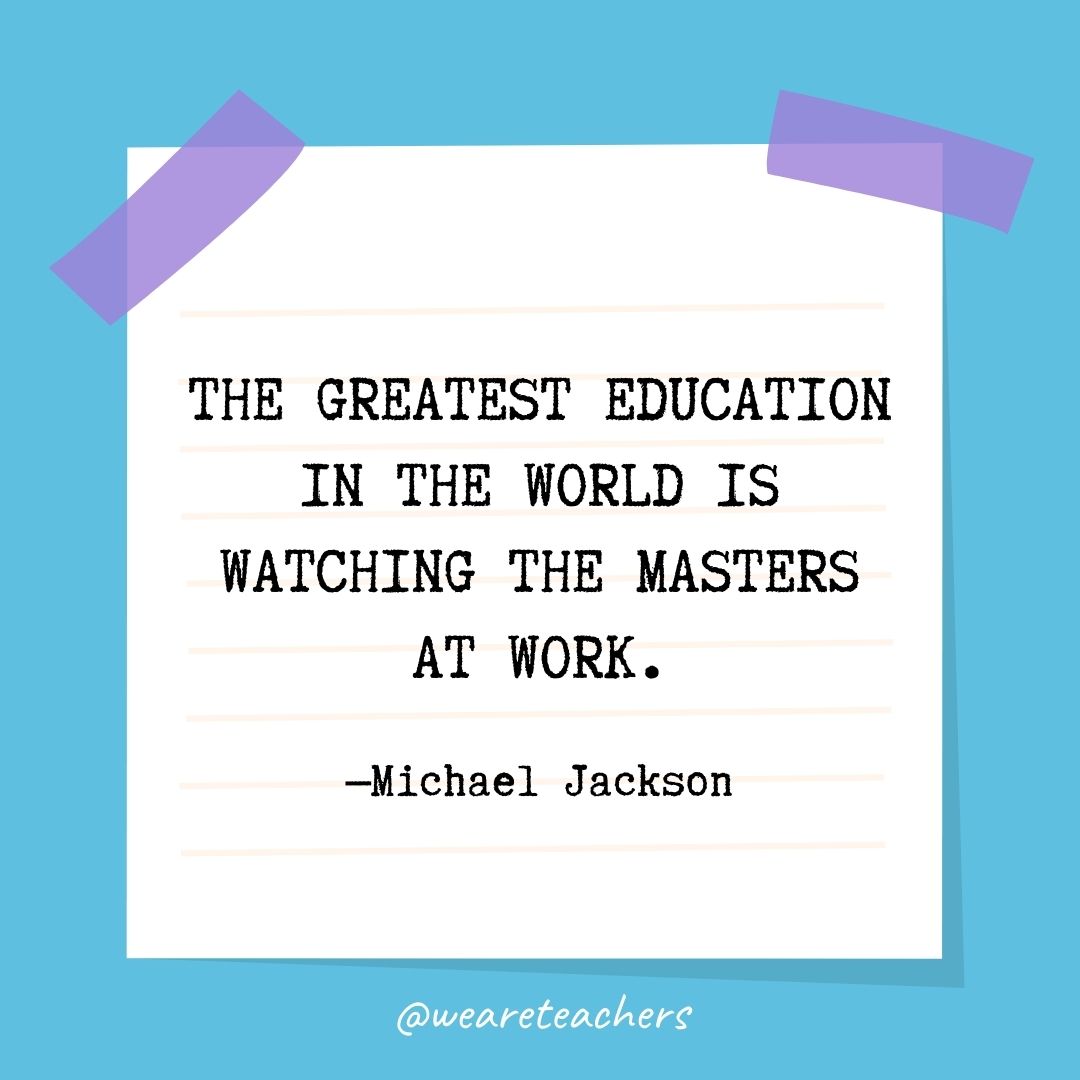 The greatest education in the world is watching the masters at work.