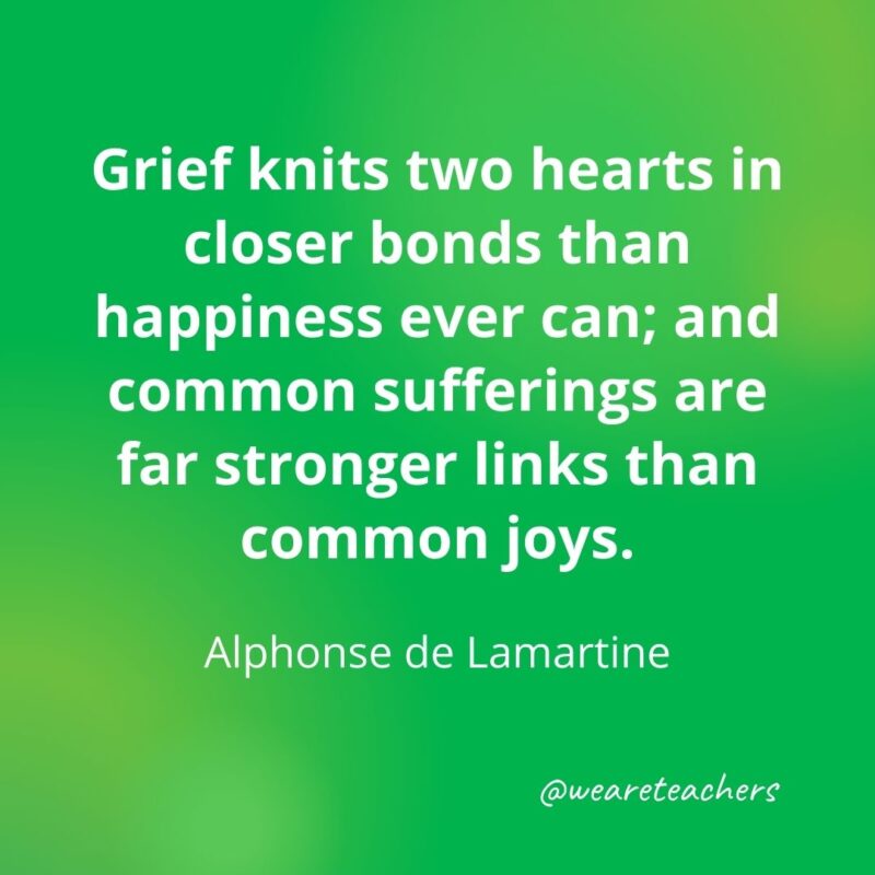 Grief knits two hearts in closer bonds than happiness ever can; and common sufferings are far stronger links than common joys. —Alphonse de Lamartine