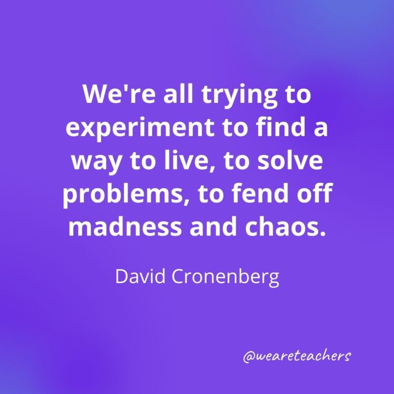 We're all trying to experiment to find a way to live, to solve problems, to fend off madness and chaos. —David Cronenberg