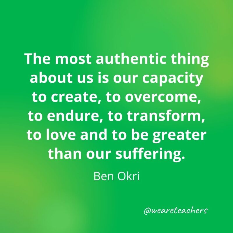 The most authentic thing about us is our capacity to create, to overcome, to endure, to transform, to love and to be greater than our suffering. —Ben Okri- motivational quotes