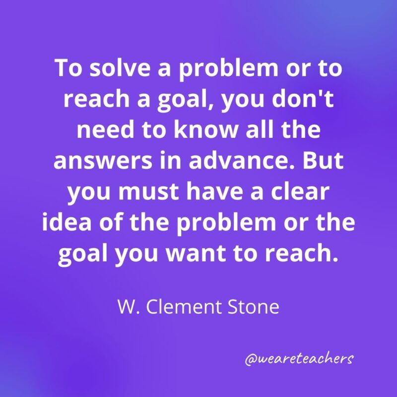 To solve a problem or to reach a goal, you don't need to know all the answers in advance. But you must have a clear idea of the problem or the goal you want to reach. —W. Clement Stone- motivational quotes