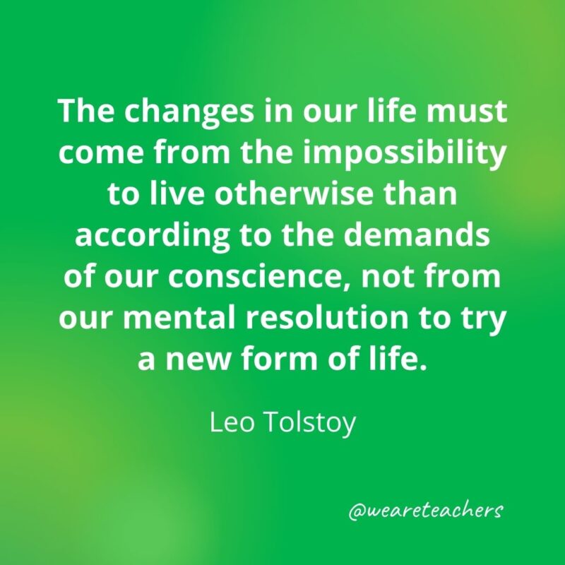 The changes in our life must come from the impossibility to live otherwise than according to the demands of our conscience, not from our mental resolution to try a new form of life. —Leo Tolstoy- motivational quotes