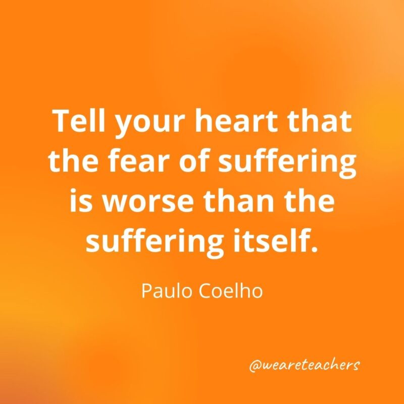 Tell your heart that the fear of suffering is worse than the suffering itself. —Paulo Coelho