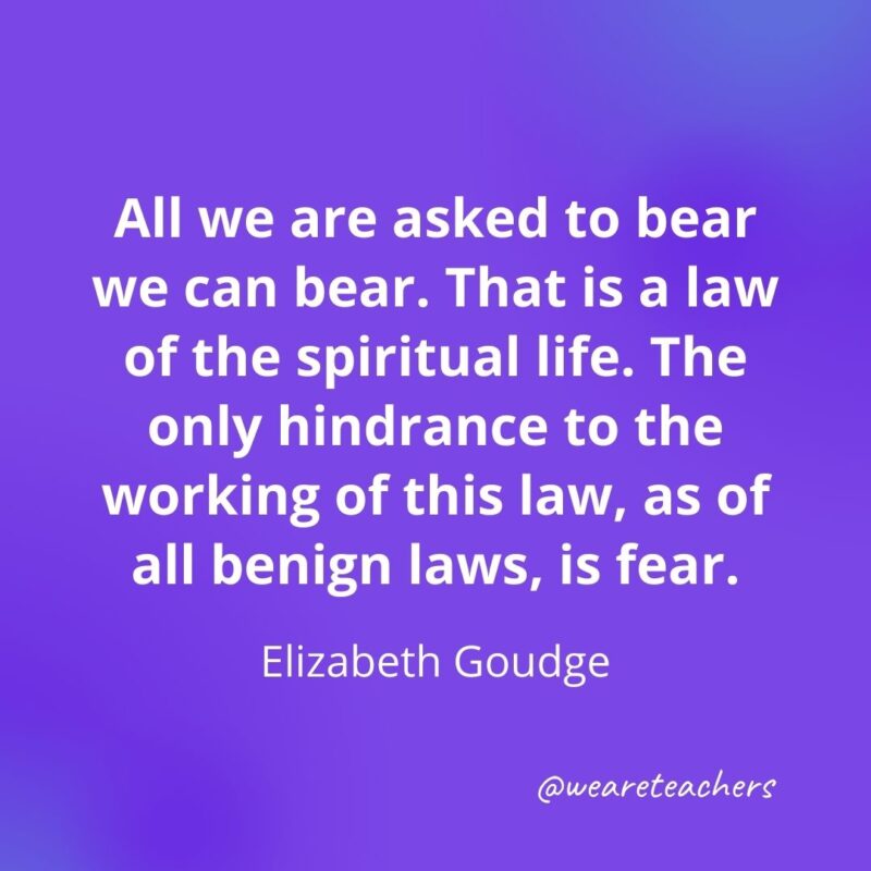 All we are asked to bear we can bear. That is a law of the spiritual life. The only hindrance to the working of this law, as of all benign laws, is fear. —Elizabeth Goudge- motivational quotes