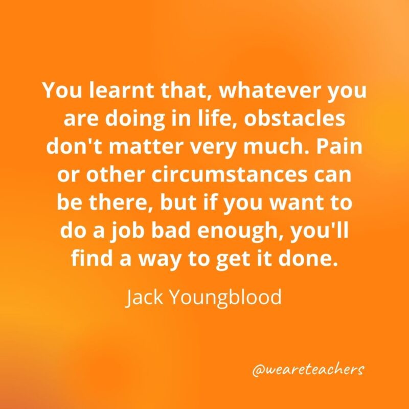 You learnt that, whatever you are doing in life, obstacles don't matter very much. Pain or other circumstances can be there, but if you want to do a job bad enough, you'll find a way to get it done. —Jack Youngblood