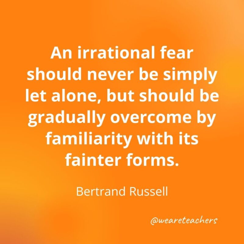 An irrational fear should never be simply let alone, but should be gradually overcome by familiarity with its fainter forms. —Bertrand Russell- motivational quotes