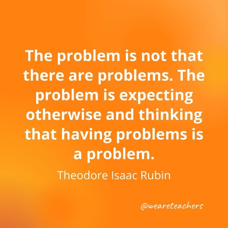 The problem is not that there are problems. The problem is expecting otherwise and thinking that having problems is a problem. —Theodore Isaac Rubin