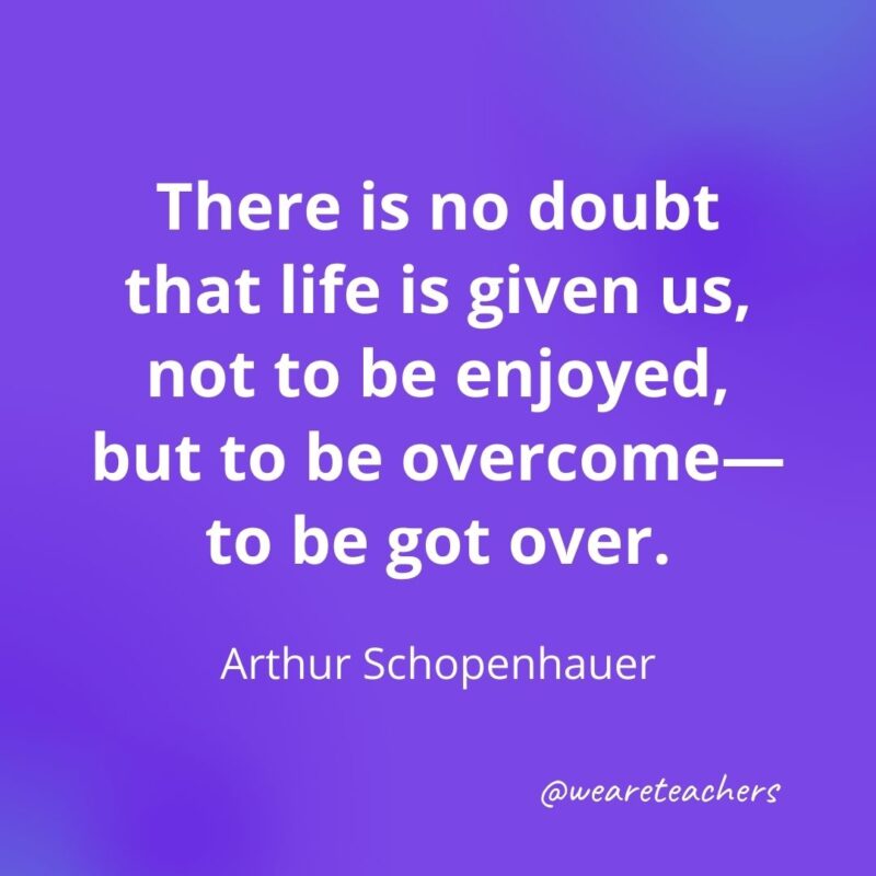 There is no doubt that life is given us, not to be enjoyed, but to be overcome—to be got over. —Arthur Schopenhauer