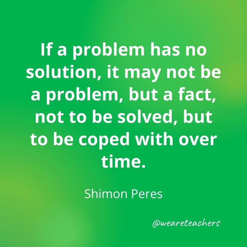 If a problem has no solution, it may not be a problem, but a fact, not to be solved, but to be coped with over time. —Shimon Peres- motivational quotes