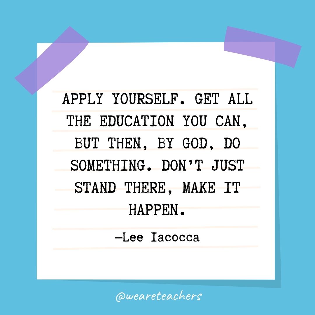 Apply yourself. Get all the education you can, but then, by God, do something. Don't just stand there, make it happen.