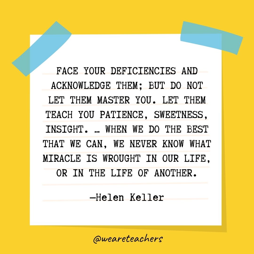 Face your deficiencies and acknowledge them; but do not let them master you. Let them teach you patience, sweetness, insight. … When we do the best that we can, we never know what miracle is wrought in our life, or in the life of another.