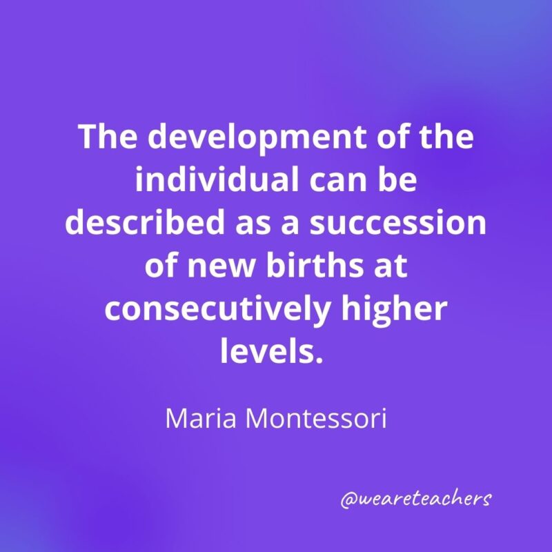 The development of the individual can be described as a succession of new births at consecutively higher levels. —Maria Montessori- motivational quotes