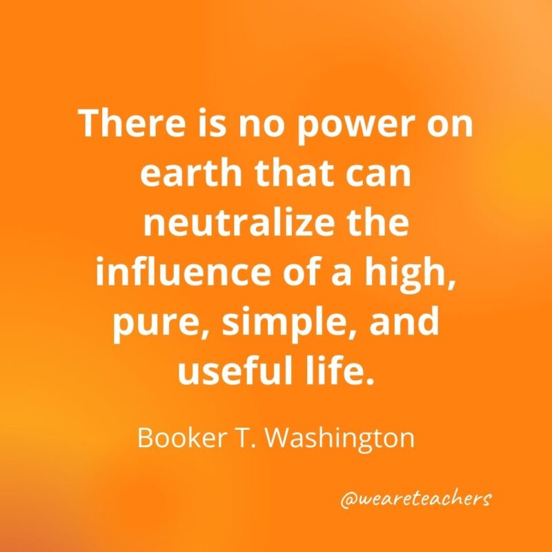  There is no power on earth that can neutralize the influence of a high, pure, simple, and useful life. —Booker T. Washington- motivational quotes